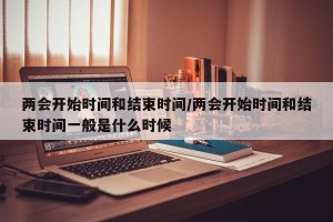 两会开始时间和结束时间/两会开始时间和结束时间一般是什么时候