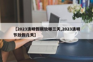【2023清明假期放哪三天,2023清明节放假几天】