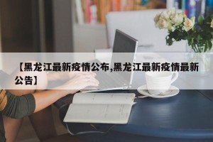 【黑龙江最新疫情公布,黑龙江最新疫情最新公告】