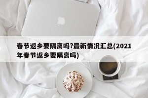 春节返乡要隔离吗?最新情况汇总(2021年春节返乡要隔离吗)
