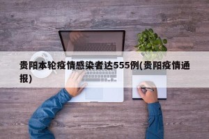 贵阳本轮疫情感染者达555例(贵阳疫情通报)