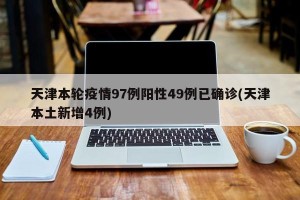 天津本轮疫情97例阳性49例已确诊(天津本土新增4例)