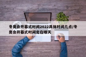 冬奥会开幕式时间2022具体时间几点/冬奥会开幕式时间定在哪天