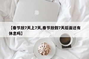 【春节放7天上7天,春节放假7天后面还有休息吗】