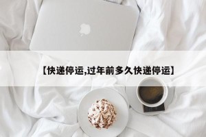 【快递停运,过年前多久快递停运】