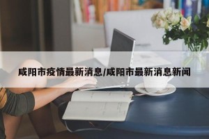 咸阳市疫情最新消息/咸阳市最新消息新闻