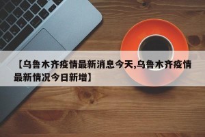 【乌鲁木齐疫情最新消息今天,乌鲁木齐疫情最新情况今日新增】