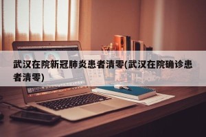 武汉在院新冠肺炎患者清零(武汉在院确诊患者清零)
