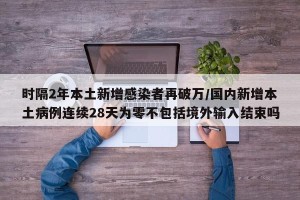 时隔2年本土新增感染者再破万/国内新增本土病例连续28天为零不包括境外输入结束吗