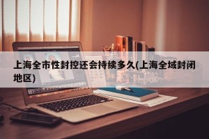 上海全市性封控还会持续多久(上海全域封闭地区)