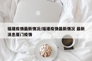 福建疫情最新情况/福建疫情最新情况 最新消息厦门疫情