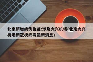 北京新增病例轨迹:涉及大兴机场(北京大兴机场新冠状病毒最新消息)