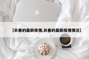 【长春的最新疫情,长春的最新疫情情况】