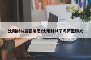 沈阳封城最新消息/沈阳封城了吗新型肺炎