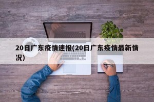 20日广东疫情速报(20日广东疫情最新情况)