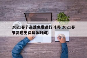 2021春节高速免费通行时间(2021春节高速免费具体时间)