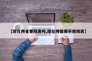 【现在跨省要隔离吗,现在跨省用不用隔离】
