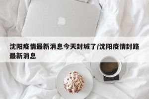 沈阳疫情最新消息今天封城了/沈阳疫情封路最新消息