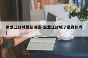 黑龙江封城最新消息(黑龙江封城了是真的吗)