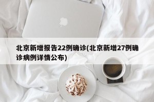 北京新增报告22例确诊(北京新增27例确诊病例详情公布)