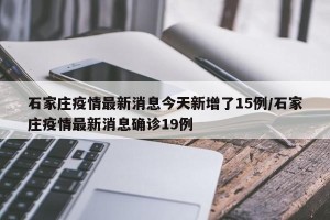石家庄疫情最新消息今天新增了15例/石家庄疫情最新消息确诊19例
